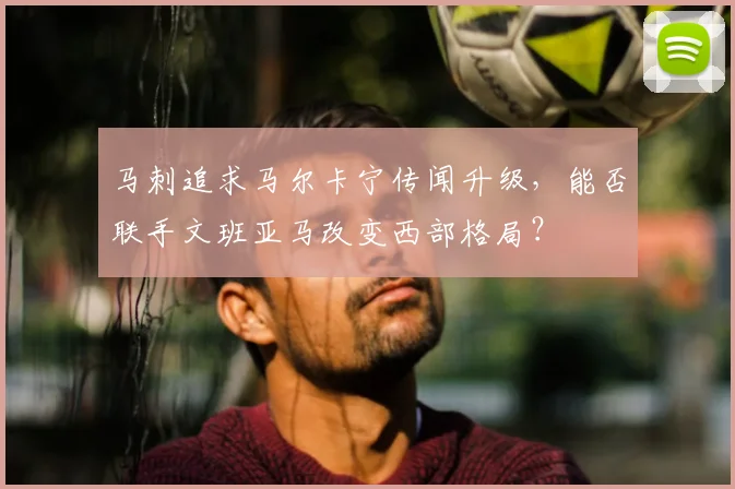 马刺追求马尔卡宁传闻升级,能否联手文班亚马改变西部格局?