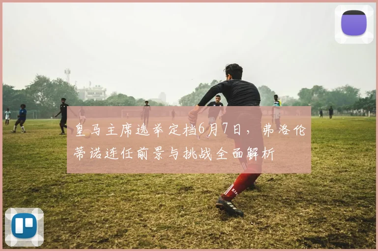 皇马主席选举定档6月7日，弗洛伦蒂诺连任前景与挑战全面解析