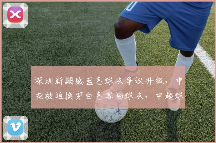 深圳新鹏城蓝色球衣争议升级,申花被迫换穿白色客场球衣,中超球衣撞色规则深度解读