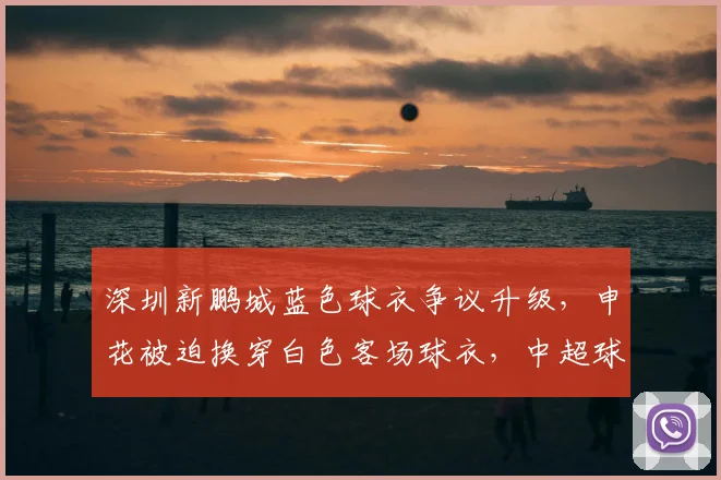 深圳新鹏城蓝色球衣争议升级，申花被迫换穿白色客场球衣，中超球衣撞色规则深度解读