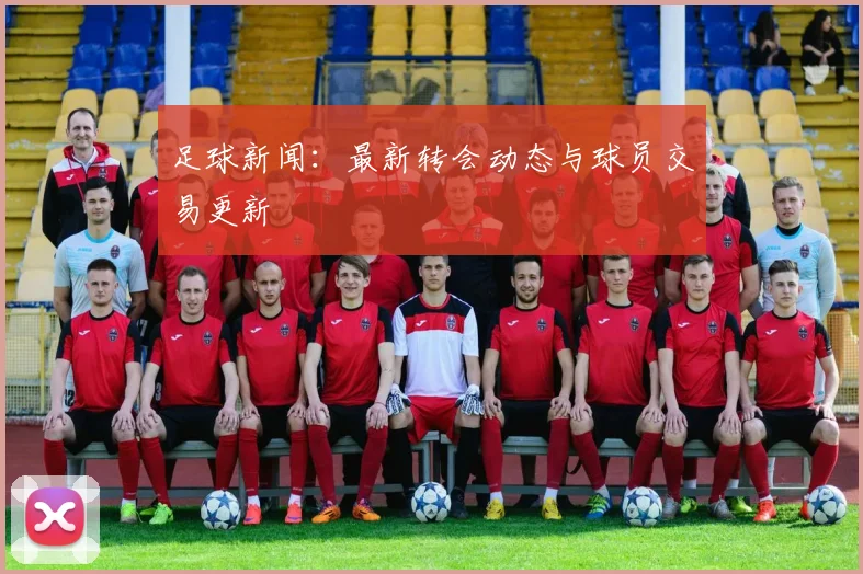 足球新闻：最新转会动态与球员交易更新