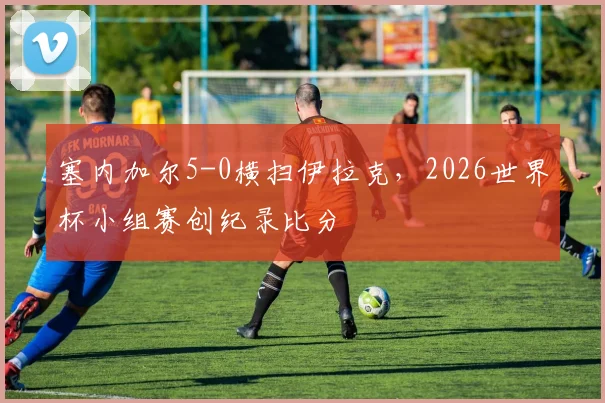 塞内加尔5-0横扫伊拉克,2026世界杯小组赛创纪录比分