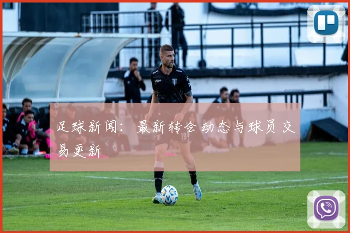 足球新闻:最新转会动态与球员交易更新