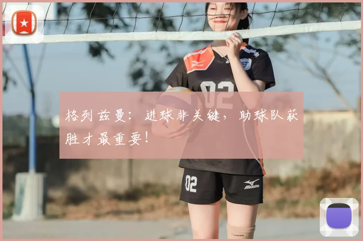 格列兹曼：进球非关键，助球队获胜才最重要！