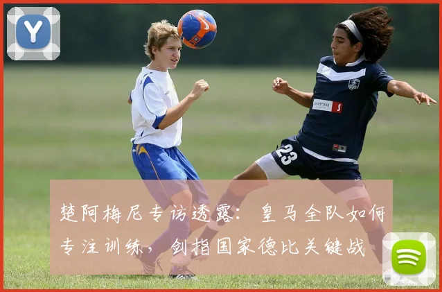 楚阿梅尼专访透露:皇马全队如何专注训练,剑指国家德比关键战